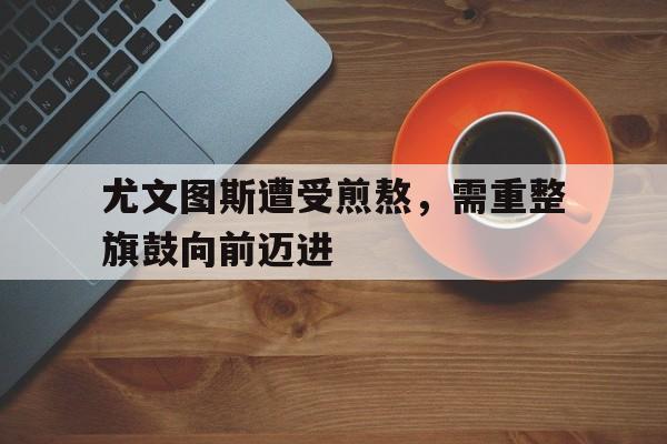 尤文图斯遭受煎熬，需重整旗鼓向前迈进的简单介绍